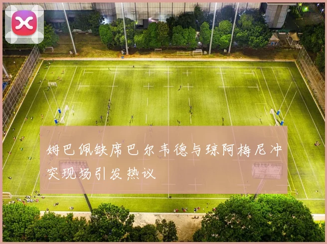 姆巴佩缺席巴尔韦德与琼阿梅尼冲突现场引发热议