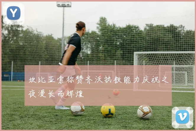 坎比亚索称赞齐沃执教能力庆祝之夜漫长而辉煌