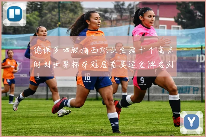 德保罗回顾梅西职业生涯十个高光时刻世界杯夺冠居首奥运金牌名列第四