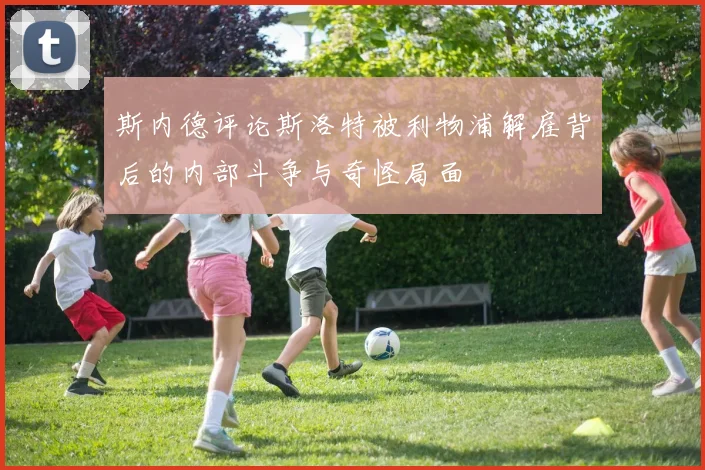 斯内德评论斯洛特被利物浦解雇背后的内部斗争与奇怪局面